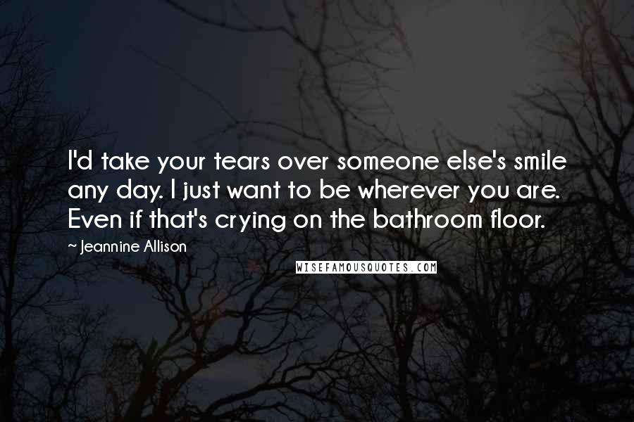 Jeannine Allison Quotes: I'd take your tears over someone else's smile any day. I just want to be wherever you are. Even if that's crying on the bathroom floor.