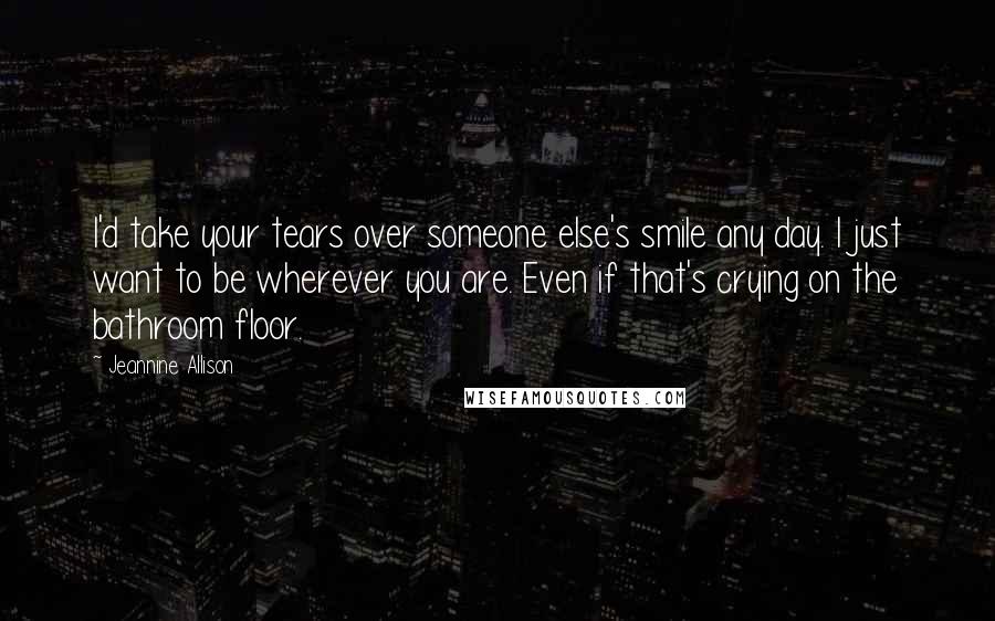 Jeannine Allison Quotes: I'd take your tears over someone else's smile any day. I just want to be wherever you are. Even if that's crying on the bathroom floor.