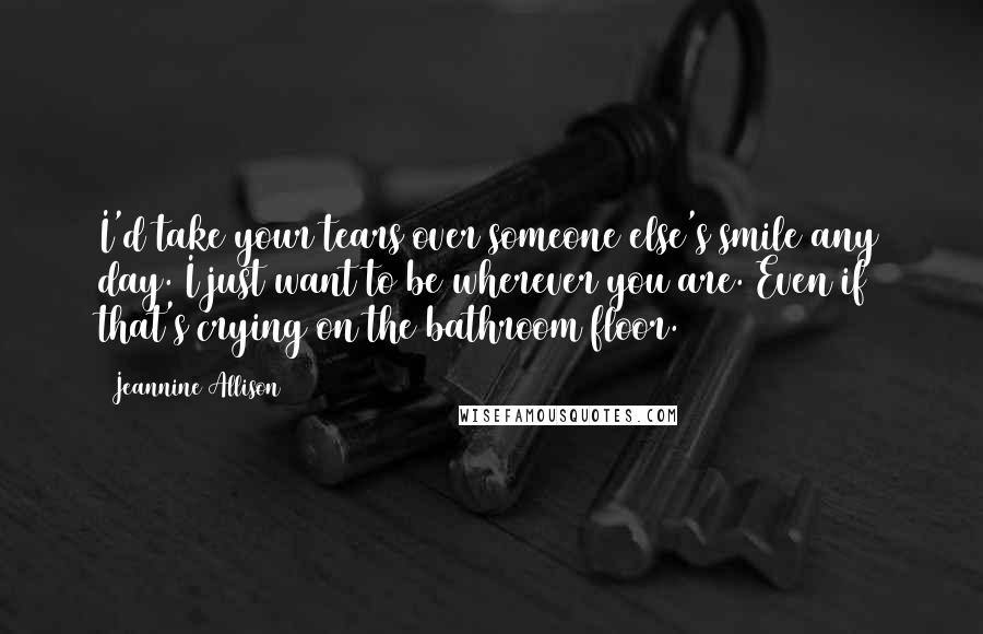 Jeannine Allison Quotes: I'd take your tears over someone else's smile any day. I just want to be wherever you are. Even if that's crying on the bathroom floor.