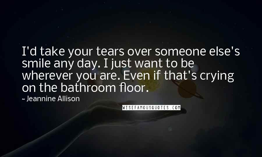 Jeannine Allison Quotes: I'd take your tears over someone else's smile any day. I just want to be wherever you are. Even if that's crying on the bathroom floor.