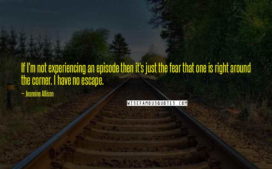 Jeannine Allison Quotes: If I'm not experiencing an episode then it's just the fear that one is right around the corner. I have no escape.