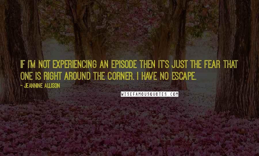 Jeannine Allison Quotes: If I'm not experiencing an episode then it's just the fear that one is right around the corner. I have no escape.