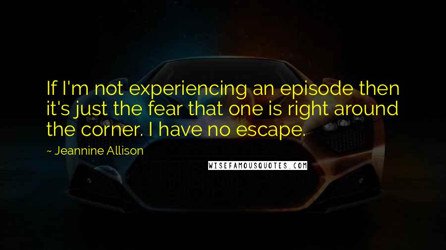 Jeannine Allison Quotes: If I'm not experiencing an episode then it's just the fear that one is right around the corner. I have no escape.