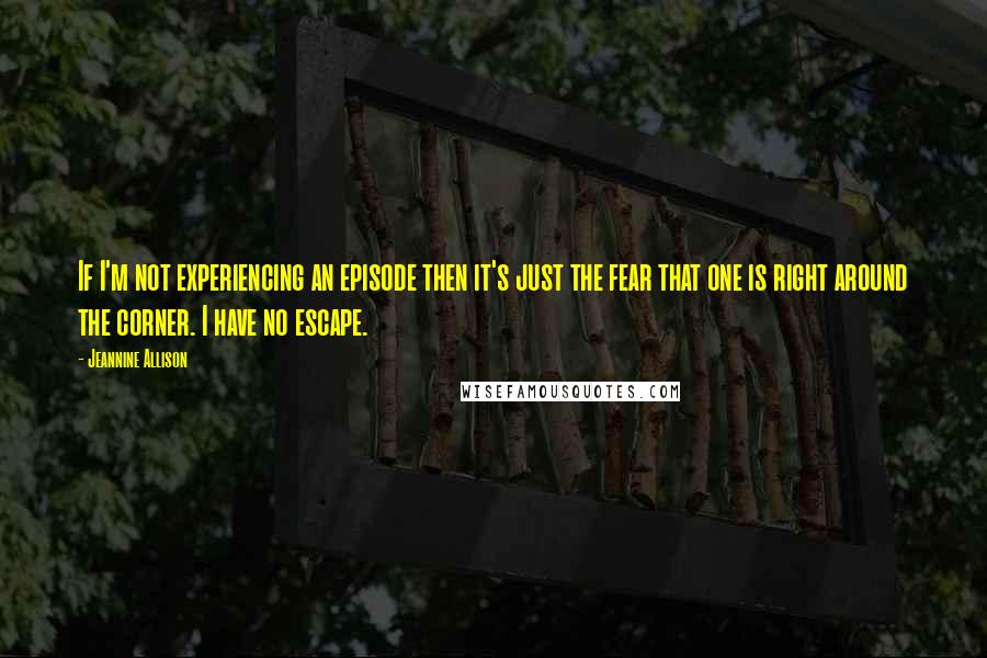 Jeannine Allison Quotes: If I'm not experiencing an episode then it's just the fear that one is right around the corner. I have no escape.