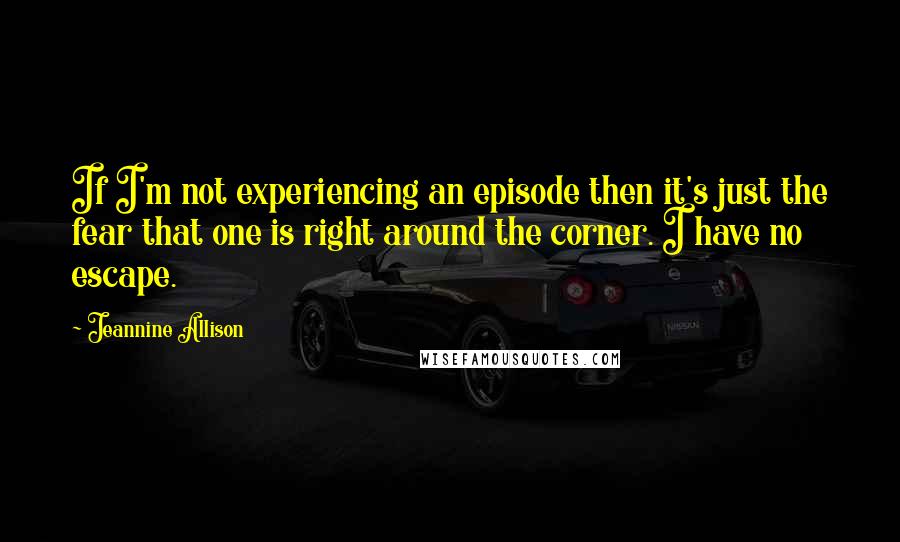 Jeannine Allison Quotes: If I'm not experiencing an episode then it's just the fear that one is right around the corner. I have no escape.