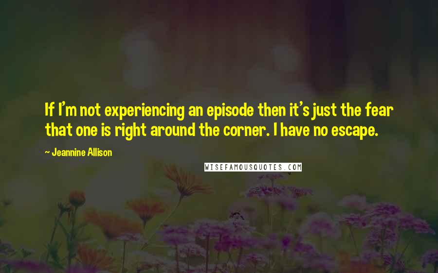 Jeannine Allison Quotes: If I'm not experiencing an episode then it's just the fear that one is right around the corner. I have no escape.