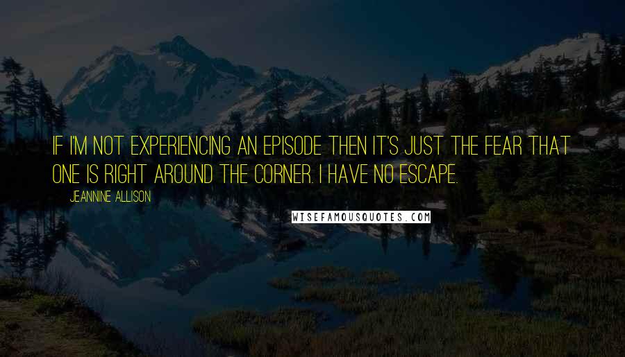 Jeannine Allison Quotes: If I'm not experiencing an episode then it's just the fear that one is right around the corner. I have no escape.