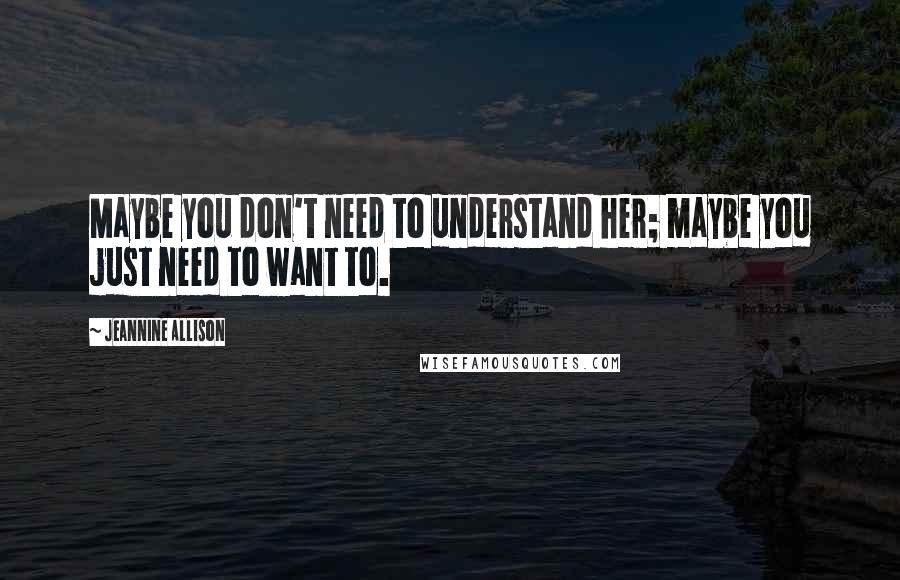 Jeannine Allison Quotes: Maybe you don't need to understand her; maybe you just need to want to.