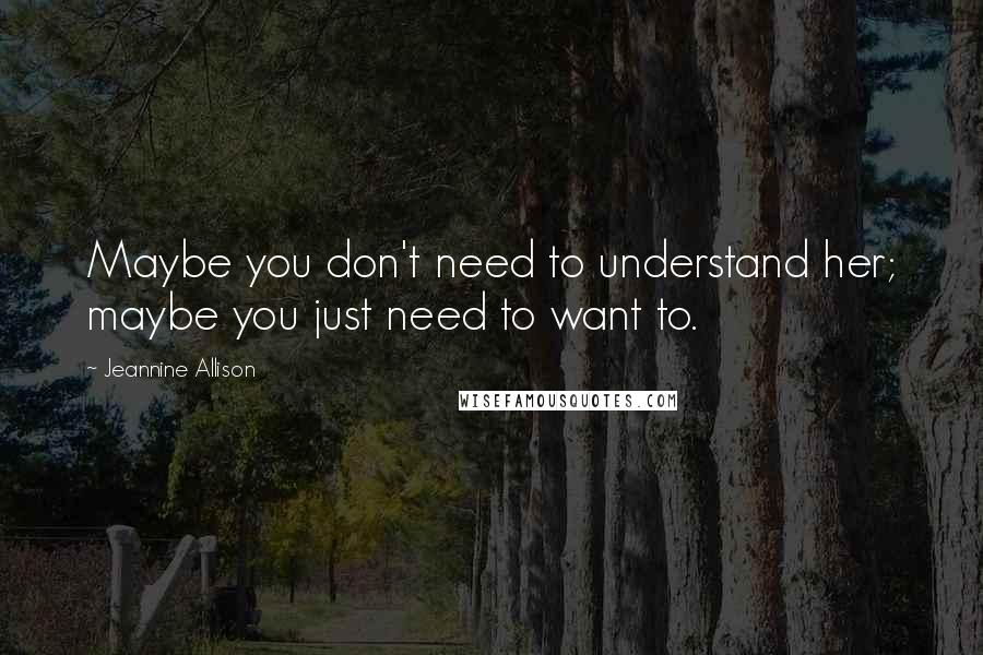 Jeannine Allison Quotes: Maybe you don't need to understand her; maybe you just need to want to.