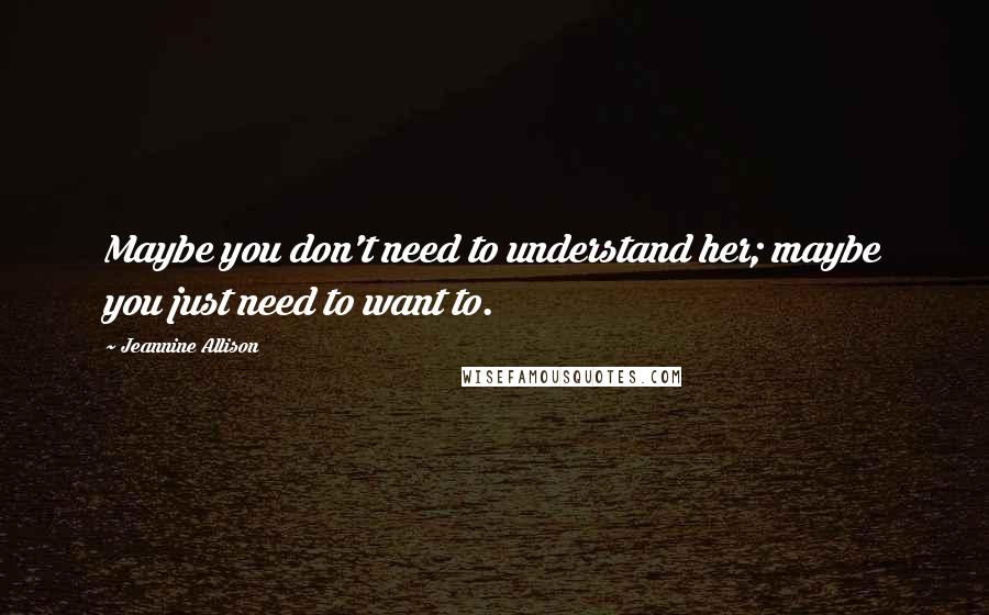 Jeannine Allison Quotes: Maybe you don't need to understand her; maybe you just need to want to.