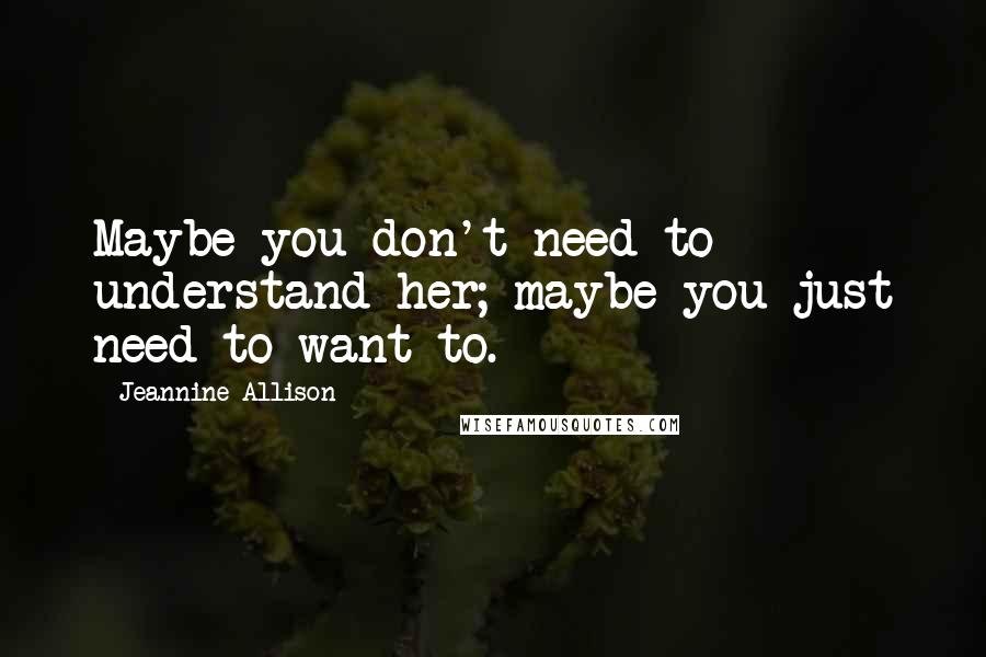 Jeannine Allison Quotes: Maybe you don't need to understand her; maybe you just need to want to.
