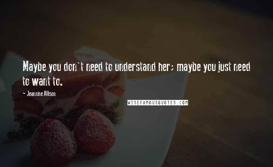 Jeannine Allison Quotes: Maybe you don't need to understand her; maybe you just need to want to.