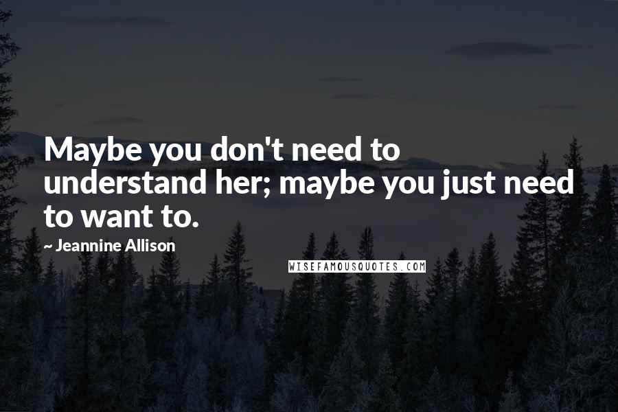 Jeannine Allison Quotes: Maybe you don't need to understand her; maybe you just need to want to.