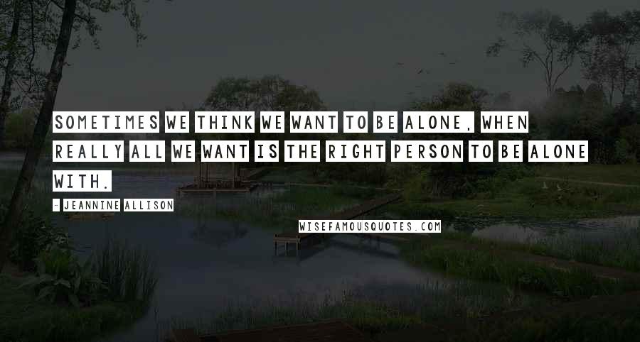 Jeannine Allison Quotes: Sometimes we think we want to be alone, when really all we want is the right person to be alone with.