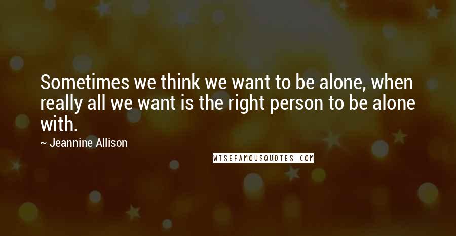 Jeannine Allison Quotes: Sometimes we think we want to be alone, when really all we want is the right person to be alone with.