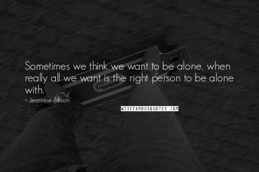 Jeannine Allison Quotes: Sometimes we think we want to be alone, when really all we want is the right person to be alone with.