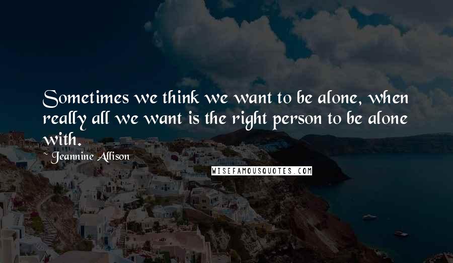 Jeannine Allison Quotes: Sometimes we think we want to be alone, when really all we want is the right person to be alone with.