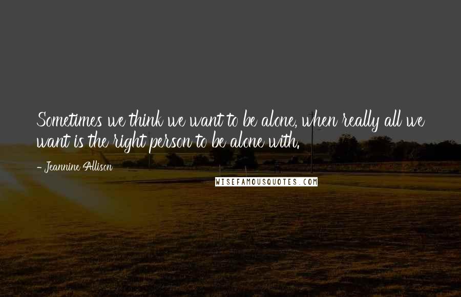 Jeannine Allison Quotes: Sometimes we think we want to be alone, when really all we want is the right person to be alone with.