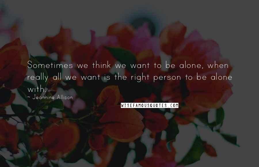 Jeannine Allison Quotes: Sometimes we think we want to be alone, when really all we want is the right person to be alone with.