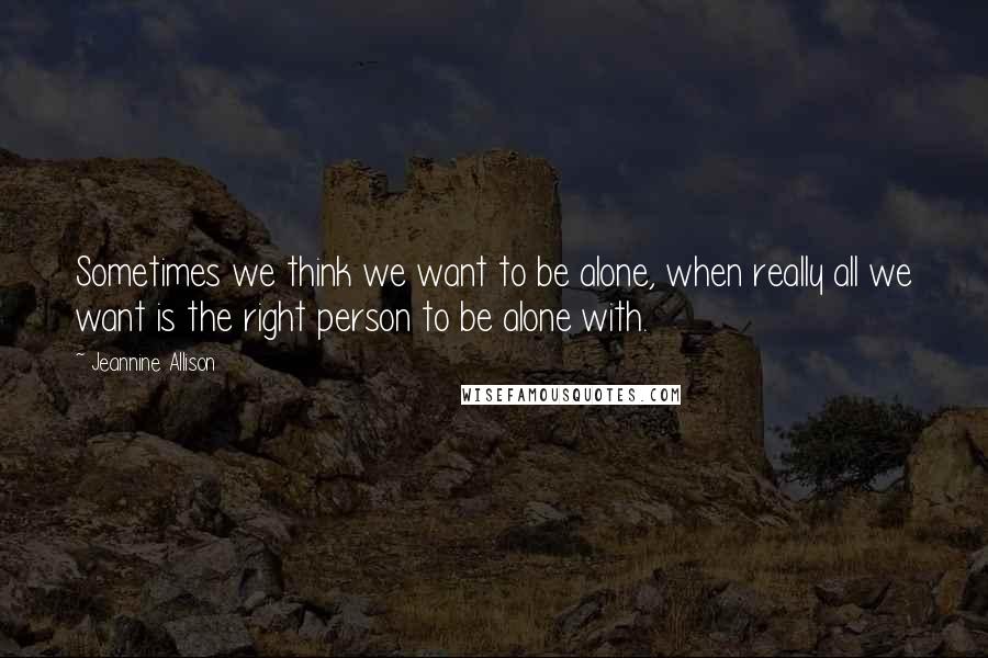 Jeannine Allison Quotes: Sometimes we think we want to be alone, when really all we want is the right person to be alone with.