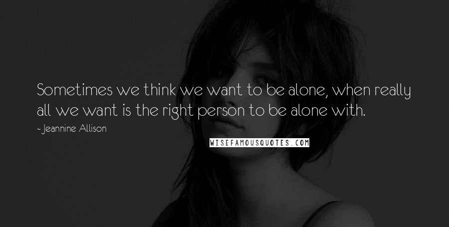 Jeannine Allison Quotes: Sometimes we think we want to be alone, when really all we want is the right person to be alone with.