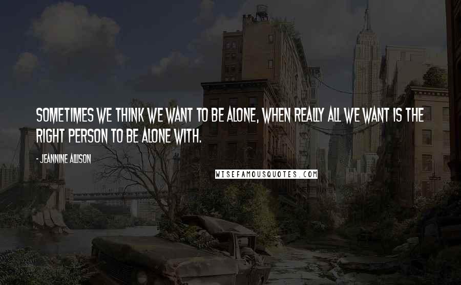 Jeannine Allison Quotes: Sometimes we think we want to be alone, when really all we want is the right person to be alone with.