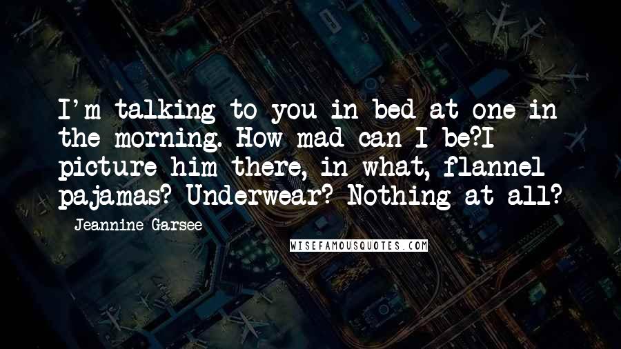 Jeannine Garsee Quotes: I'm talking to you in bed at one in the morning. How mad can I be?I picture him there, in what, flannel pajamas? Underwear? Nothing at all?