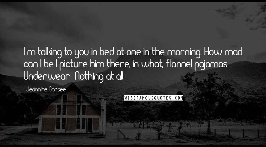 Jeannine Garsee Quotes: I'm talking to you in bed at one in the morning. How mad can I be?I picture him there, in what, flannel pajamas? Underwear? Nothing at all?