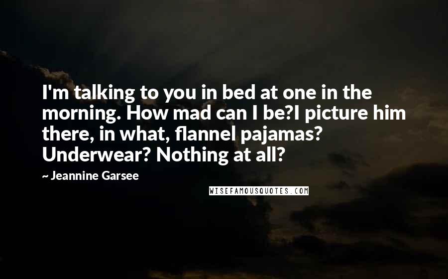 Jeannine Garsee Quotes: I'm talking to you in bed at one in the morning. How mad can I be?I picture him there, in what, flannel pajamas? Underwear? Nothing at all?