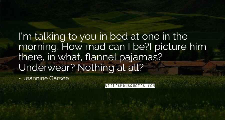 Jeannine Garsee Quotes: I'm talking to you in bed at one in the morning. How mad can I be?I picture him there, in what, flannel pajamas? Underwear? Nothing at all?