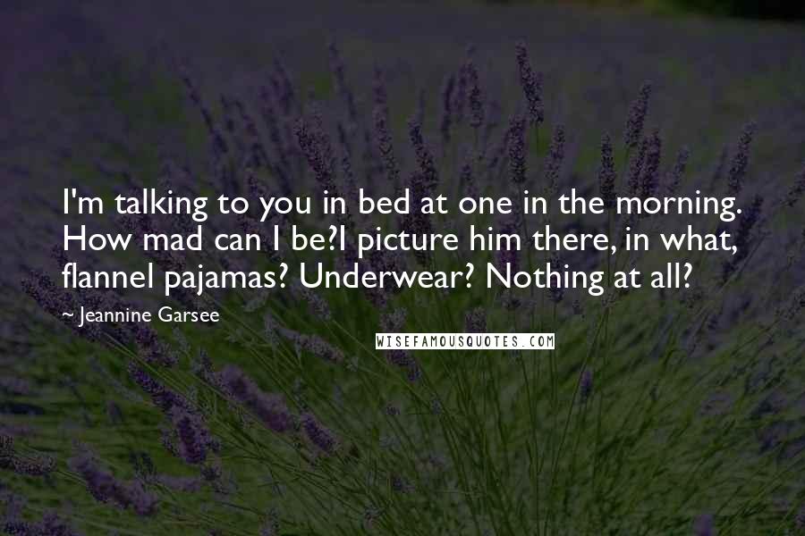 Jeannine Garsee Quotes: I'm talking to you in bed at one in the morning. How mad can I be?I picture him there, in what, flannel pajamas? Underwear? Nothing at all?