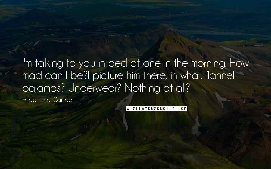 Jeannine Garsee Quotes: I'm talking to you in bed at one in the morning. How mad can I be?I picture him there, in what, flannel pajamas? Underwear? Nothing at all?