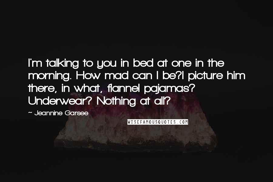 Jeannine Garsee Quotes: I'm talking to you in bed at one in the morning. How mad can I be?I picture him there, in what, flannel pajamas? Underwear? Nothing at all?