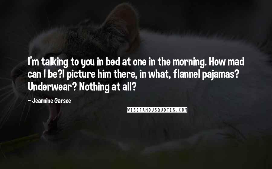 Jeannine Garsee Quotes: I'm talking to you in bed at one in the morning. How mad can I be?I picture him there, in what, flannel pajamas? Underwear? Nothing at all?