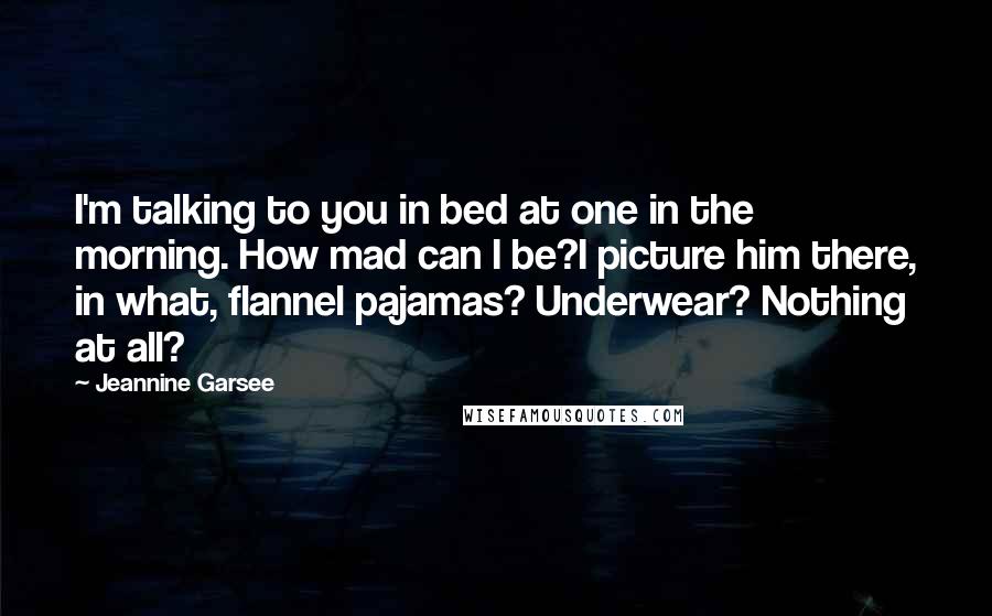 Jeannine Garsee Quotes: I'm talking to you in bed at one in the morning. How mad can I be?I picture him there, in what, flannel pajamas? Underwear? Nothing at all?