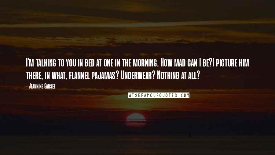 Jeannine Garsee Quotes: I'm talking to you in bed at one in the morning. How mad can I be?I picture him there, in what, flannel pajamas? Underwear? Nothing at all?