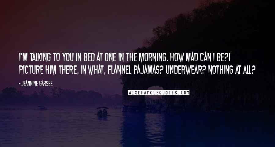 Jeannine Garsee Quotes: I'm talking to you in bed at one in the morning. How mad can I be?I picture him there, in what, flannel pajamas? Underwear? Nothing at all?