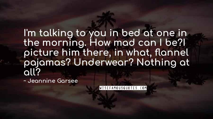 Jeannine Garsee Quotes: I'm talking to you in bed at one in the morning. How mad can I be?I picture him there, in what, flannel pajamas? Underwear? Nothing at all?