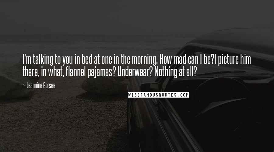 Jeannine Garsee Quotes: I'm talking to you in bed at one in the morning. How mad can I be?I picture him there, in what, flannel pajamas? Underwear? Nothing at all?