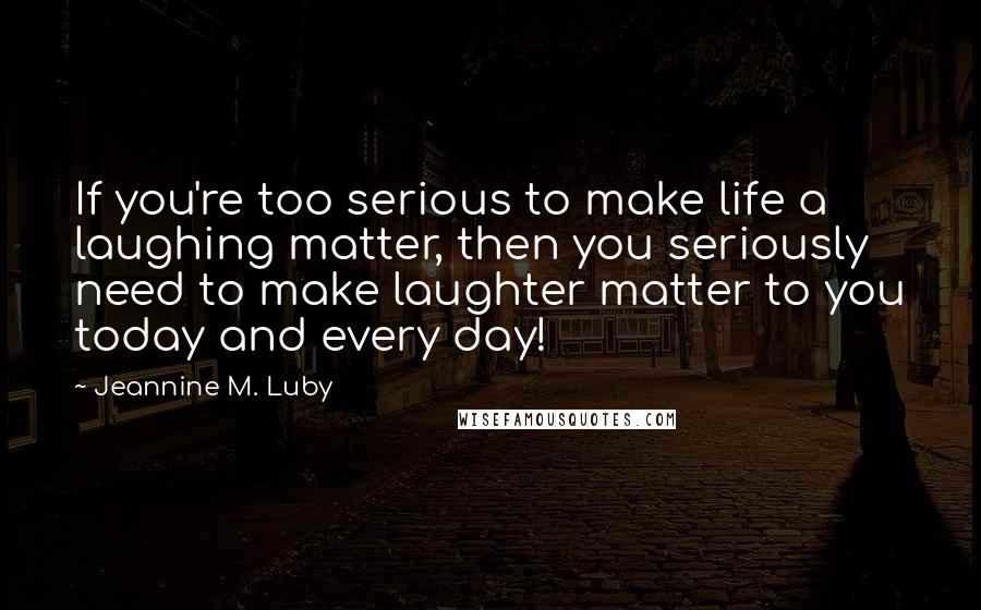 Jeannine M. Luby Quotes: If you're too serious to make life a laughing matter, then you seriously need to make laughter matter to you today and every day!