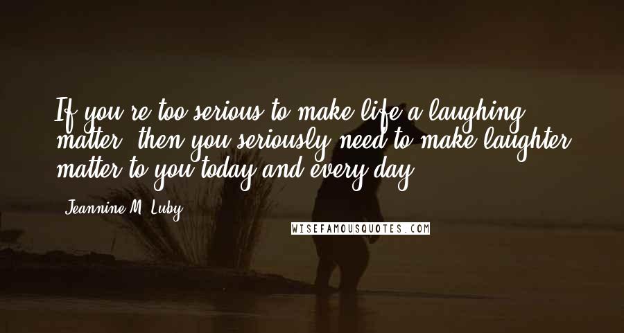 Jeannine M. Luby Quotes: If you're too serious to make life a laughing matter, then you seriously need to make laughter matter to you today and every day!