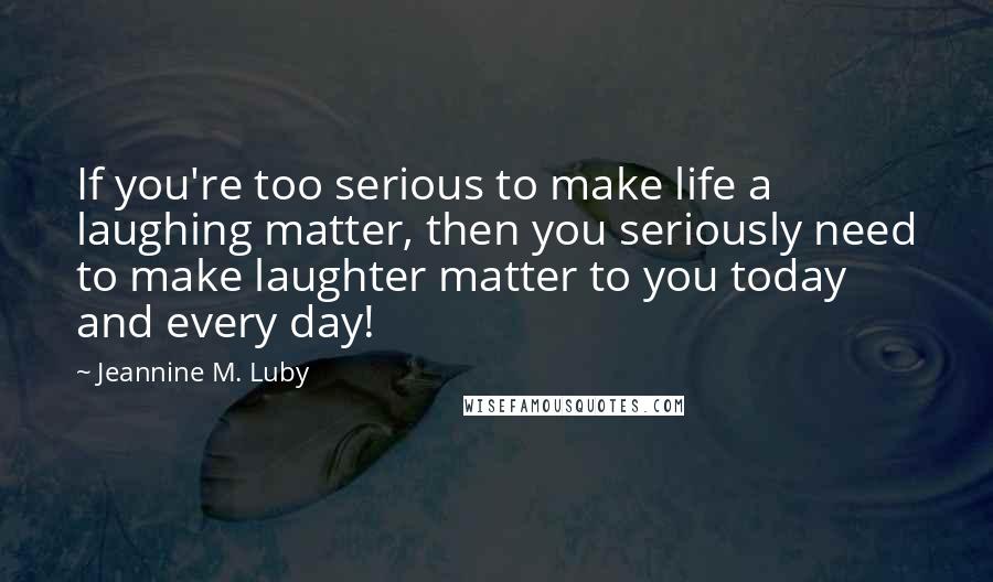 Jeannine M. Luby Quotes: If you're too serious to make life a laughing matter, then you seriously need to make laughter matter to you today and every day!