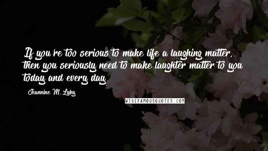 Jeannine M. Luby Quotes: If you're too serious to make life a laughing matter, then you seriously need to make laughter matter to you today and every day!