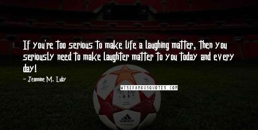 Jeannine M. Luby Quotes: If you're too serious to make life a laughing matter, then you seriously need to make laughter matter to you today and every day!