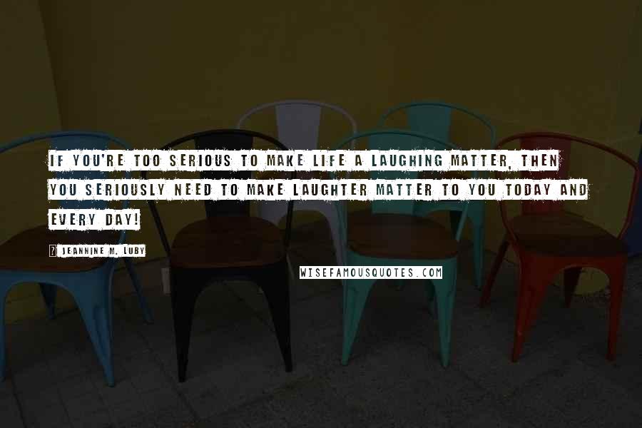 Jeannine M. Luby Quotes: If you're too serious to make life a laughing matter, then you seriously need to make laughter matter to you today and every day!