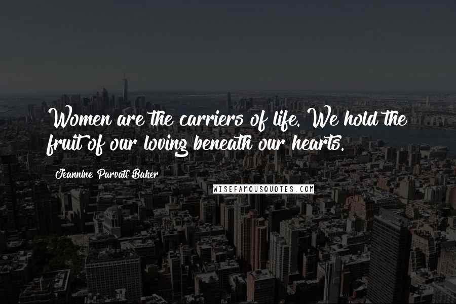 Jeannine Parvati Baker Quotes: Women are the carriers of life. We hold the fruit of our loving beneath our hearts.