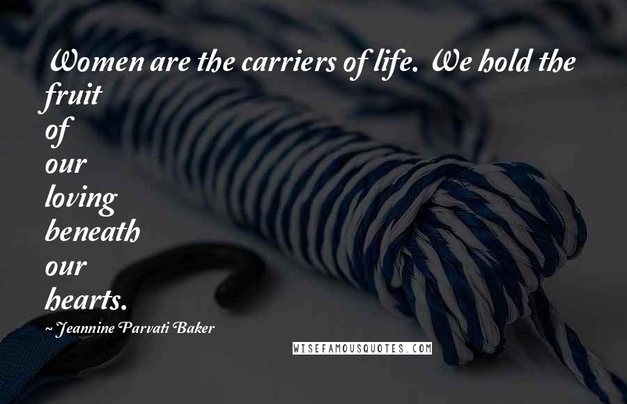 Jeannine Parvati Baker Quotes: Women are the carriers of life. We hold the fruit of our loving beneath our hearts.