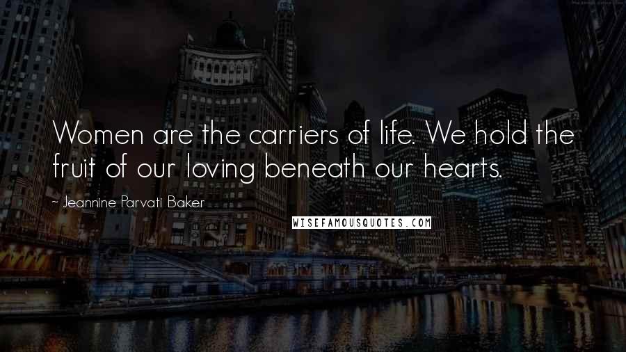 Jeannine Parvati Baker Quotes: Women are the carriers of life. We hold the fruit of our loving beneath our hearts.