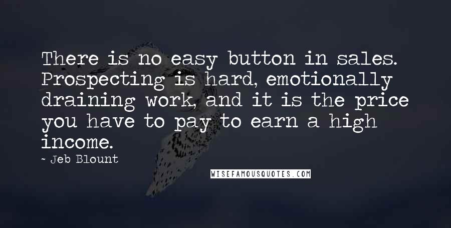 Jeb Blount Quotes: There is no easy button in sales. Prospecting is hard, emotionally draining work, and it is the price you have to pay to earn a high income.