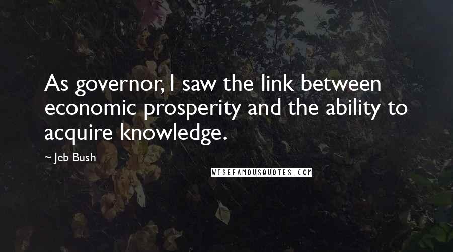 Jeb Bush Quotes: As governor, I saw the link between economic prosperity and the ability to acquire knowledge.